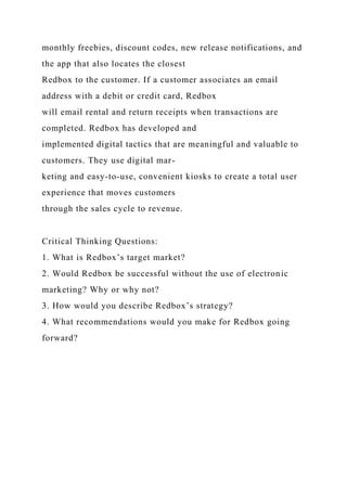 monthly freebies, discount codes, new release notifications, and
the app that also locates the closest
Redbox to the customer. If a customer associates an email
address with a debit or credit card, Redbox
will email rental and return receipts when transactions are
completed. Redbox has developed and
implemented digital tactics that are meaningful and valuable to
customers. They use digital mar-
keting and easy-to-use, convenient kiosks to create a total user
experience that moves customers
through the sales cycle to revenue.
Critical Thinking Questions:
1. What is Redbox’s target market?
2. Would Redbox be successful without the use of electronic
marketing? Why or why not?
3. How would you describe Redbox’s strategy?
4. What recommendations would you make for Redbox going
forward?
 