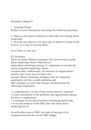 Strategies Chapter 8
› Learning Check
Reflect on your learning by answering the following questions:
1. What are the types of objectives used when developing direct
marketing?
2. Develop one objective for each type of objective listed in this
section. Is it easy to develop objec-
tives? Why or why not?
8.3 Strategies
There are many different strategies that can be used to guide
direct marketing efforts. When devel-
oping direct marketing strategy it’s important to consider the
entire integrated marketing commu-
nications plan. Additionally, the business or organization’s
mission and vision must be taken into
account. Direct marketing strategies must be integrated
seamlessly with the overall marketing and
IMC strategies as well. The strategy should include the
following components:
• a comprehensive review of the current business situation
• a short description of the problems and opportunities facing
the firm or organization
• a statement on the direction direct marketing should take
• an overall analysis of the IMC plan and where direct
marketing fits in
As with other areas of IMC, the type of message to be
communicated and the overall IMC budget
 