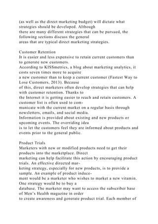 (as well as the direct marketing budget) will dictate what
strategies should be developed. Although
there are many different strategies that can be pursued, the
following sections discuss the general
areas that are typical direct marketing strategies.
Customer Retention
It is easier and less expensive to retain current customers than
to generate new customers.
According to KISSmetrics, a blog about marketing analytics, it
costs seven times more to acquire
a new customer than to keep a current customer (Fastest Way to
Lose Customers, 2013). Because
of this, direct marketers often develop strategies that can help
with customer retention. Thanks to
the Internet it is getting easier to reach and retain customers. A
customer list is often used to com-
municate with the current market on a regular basis through
newsletters, emails, and social media.
Information is provided about existing and new products or
upcoming events. The overriding idea
is to let the customers feel they are informed about products and
events prior to the general public.
Product Trials
Marketers with new or modified products need to get their
products into the marketplace. Direct
marketing can help facilitate this action by encouraging product
trials. An effective directed mar-
keting strategy, especially for new products, is to provide a
sample. An example of product induce-
ment would be a marketer who wishes to market a new vitamin.
One strategy would be to buy a
database. The marketer may want to access the subscriber base
of Men’s Health magazine in order
to create awareness and generate product trial. Each member of
 