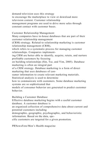 demand television uses this strategy
to encourage the marketplace to view or download more
television content. Customer relationship
management programs are used to drive more sales through
constant contact with customer bases.
Customer Relationship Management
Many companies have in-house databases that are part of their
customer relationship management
(CRM) strategy. Related to relationship marketing is customer
relationship management (CRM),
which refers to a systematic process for managing customer
relationships. Companies implement-
ing CRM are better able to identify, acquire, retain, and nurture
profitable customers by focusing
on building relationships (Sin, Tse, and Yim, 2005). Database
marketing is often an integral part
of a CRM strategy. Database marketing is a form of direct
marketing that uses databases of con-
sumer information to create relevant marketing materials.
Statistical analysis is used to determine
how to communicate with customers. Some database marketing
systems are so sophisticated that
models of consumer behavior are generated to predict customer
behavior.
Building a Customer Database
Effective database marketing begins with a useful customer
database. A customer database is
an organized collection of comprehensive data about current and
potential customers including
demographic, geographic, psychographic, and behavioristic
information. Based on the data, spe-
cific customers are targeted for a given promotion.
PRNewsFoto/Men’s Health magazine
 