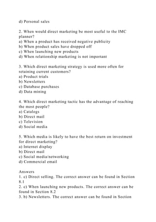 d) Personal sales
2. When would direct marketing be most useful to the IMC
planner?
a) When a product has received negative publicity
b) When product sales have dropped off
c) When launching new products
d) When relationship marketing is not important
3. Which direct marketing strategy is used more often for
retaining current customers?
a) Product trials
b) Newsletters
c) Database purchases
d) Data mining
4. Which direct marketing tactic has the advantage of reaching
the most people?
a) Catalogs
b) Direct mail
c) Television
d) Social media
5. Which media is likely to have the best return on investment
for direct marketing?
a) Internet display
b) Direct mail
c) Social media/networking
d) Commercial email
Answers
1. c) Direct selling. The correct answer can be found in Section
8.1
2. c) When launching new products. The correct answer can be
found in Section 8.2
3. b) Newsletters. The correct answer can be found in Section
 