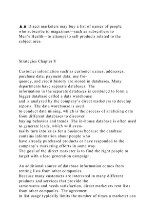 ▲▲ Direct marketers may buy a list of names of people
who subscribe to magazines—such as subscribers to
Men’s Health—to attempt to sell products related to the
subject area.
Strategies Chapter 8
Customer information such as customer names, addresses,
purchase data, payment data, use fre-
quency, and credit history are stored in databases. Many
departments have separate databases. The
information in the separate databases is combined to form a
bigger database called a data warehouse
and is analyzed by the company’s direct marketers to develop
reports. The data warehouse is used
to conduct data mining, which is the process of analyzing data
from different databases to discover
buying behavior and trends. The in-house database is often used
to generate leads, which will even-
tually turn into sales for a business because the database
contains information about people who
have already purchased products or have responded to the
company’s marketing efforts in some way.
The goal of the direct marketer is to find the right people to
target with a lead generation campaign.
An additional source of database information comes from
renting lists from other companies.
Because many customers are interested in many different
products and services that provide the
same wants and needs satisfaction, direct marketers rent lists
from other companies. The agreement
in list usage typically limits the number of times a marketer can
 