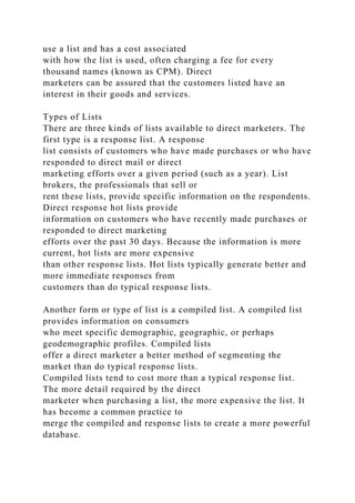 use a list and has a cost associated
with how the list is used, often charging a fee for every
thousand names (known as CPM). Direct
marketers can be assured that the customers listed have an
interest in their goods and services.
Types of Lists
There are three kinds of lists available to direct marketers. The
first type is a response list. A response
list consists of customers who have made purchases or who have
responded to direct mail or direct
marketing efforts over a given period (such as a year). List
brokers, the professionals that sell or
rent these lists, provide specific information on the respondents.
Direct response hot lists provide
information on customers who have recently made purchases or
responded to direct marketing
efforts over the past 30 days. Because the information is more
current, hot lists are more expensive
than other response lists. Hot lists typically generate better and
more immediate responses from
customers than do typical response lists.
Another form or type of list is a compiled list. A compiled list
provides information on consumers
who meet specific demographic, geographic, or perhaps
geodemographic profiles. Compiled lists
offer a direct marketer a better method of segmenting the
market than do typical response lists.
Compiled lists tend to cost more than a typical response list.
The more detail required by the direct
marketer when purchasing a list, the more expensive the list. It
has become a common practice to
merge the compiled and response lists to create a more powerful
database.
 