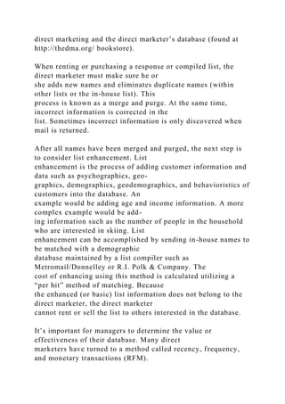 direct marketing and the direct marketer’s database (found at
http://thedma.org/ bookstore).
When renting or purchasing a response or compiled list, the
direct marketer must make sure he or
she adds new names and eliminates duplicate names (within
other lists or the in-house list). This
process is known as a merge and purge. At the same time,
incorrect information is corrected in the
list. Sometimes incorrect information is only discovered when
mail is returned.
After all names have been merged and purged, the next step is
to consider list enhancement. List
enhancement is the process of adding customer information and
data such as psychographics, geo-
graphics, demographics, geodemographics, and behavioristics of
customers into the database. An
example would be adding age and income information. A more
complex example would be add-
ing information such as the number of people in the household
who are interested in skiing. List
enhancement can be accomplished by sending in-house names to
be matched with a demographic
database maintained by a list compiler such as
Metromail/Donnelley or R.I. Polk & Company. The
cost of enhancing using this method is calculated utilizing a
“per hit” method of matching. Because
the enhanced (or basic) list information does not belong to the
direct marketer, the direct marketer
cannot rent or sell the list to others interested in the database.
It’s important for managers to determine the value or
effectiveness of their database. Many direct
marketers have turned to a method called recency, frequency,
and monetary transactions (RFM).
 
