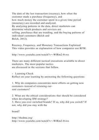 The date of the last transaction (recency), how often the
customer made a purchase (frequency), and
how much money the customer spent in a given time period
(monetary) are recorded and analyzed.
By analyzing patterns in the data, direct marketers can
determine which products and services are
selling, purchases that are trending, and the buying patterns of
individual customers (Belch and
Belch, 2012).
Recency, Frequency, and Monetary Transactions Explained
This video provides an explanation of how companies use RFM:
http://www.youtube.com/watch?v=-WlRm2-8vws
There are many different tactical executions available to direct
marketers. The most popular tactics
are discussed in the sections that follow.
› Learning Check
Reflect on your learning by answering the following questions:
1. Why do companies concentrate more efforts on getting new
customers instead of retaining cur-
rent customers?
2. What are the ethical considerations that should be considered
when developing DM strategy?
3. Have you ever switched brands? If so, why did you switch? If
not, why did you stay with the
brand?
http://thedma.org/
http://www.youtube.com/watch?v=-WlRm2-8vws
 