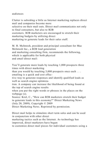 audiences
Clutter is subsiding a little as Internet marketing replaces direct
mail and companies become more
selective on their mail outs. Direct mail communicates not only
to final consumers, but also to B2B
customers. B2B marketers are encouraged to stretch their
marketing budgets by utilizing direct
marketing to generate leads for their sales staff.
M. H. McIntosh, president and principal consultant for Mac
McIntosh Inc., a B2B lead generation
and marketing consulting firm, recommends the following,
which is applicable for both physical
and email direct mail:
You’ll generate more leads by touching 1,000 prospects three
times with direct marketing
than you would by touching 3,000 prospects once each . . .
emailing is a quick and cost effec-
tive way to generate responses and identify qualified leads as
well as search engine optimiza-
tion. A company can increase the likelihood of being found at
the top of search engine results
when you put the right words or phrases in the places on the
webpage (s).
Source: Krol, C., "How can B2B marketers stretch their budget
to generate leads in this economy?" Direct Marketing News
(July 20, 2009). Copyright © 2009
Direct Marketing News. Reprinted by permission.
Direct mail helps to stimulate short term sales and can be used
in conjunction with other direct
marketing tactics such as the Internet. As technology has
improved, direct marketers have begun
to customize direct mail pieces for individual customers using a
 