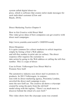 system called digital direct-to-
press, which is software that creates tailor-made messages for
each individual customer (Clow and
Baack, 2014).
Direct Marketing Tactics Chapter 8
How to Get Creative with Direct Mail
This video gives ideas of how companies can get creative with
direct mail campaigns:
http://www.youtube.com/watch?v=3ODT0VwoatQ
Direct Response
It is quite common for a direct marketer to solicit inquiries
simply by listing a firm’s Web address
and toll-free number in print ads (or online). The direct
response offer requires the customer to
take action by going to the Web address or calling the toll-free
number. This is a type of direct
Case in Point: Volkswagen Uses Direct Mail to
Promote New Golf
The automotive industry uses direct mail to promote its
products. In 2013 Volkswagen, in conjunc-
tion with its direct marketing agency, Proximity London,
unveiled the direct mail campaign to pro-
mote the new Golf car. The creative ad shows a cityscape
created by using the parts from the old Golf
model along with the tagline, “There’s so much more to
discover behind the wheel of a new Golf.”
This video shows how the cityscape scene was created.
 