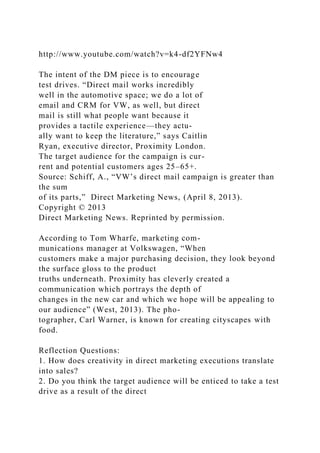 http://www.youtube.com/watch?v=k4-df2YFNw4
The intent of the DM piece is to encourage
test drives. “Direct mail works incredibly
well in the automotive space; we do a lot of
email and CRM for VW, as well, but direct
mail is still what people want because it
provides a tactile experience—they actu-
ally want to keep the literature,” says Caitlin
Ryan, executive director, Proximity London.
The target audience for the campaign is cur-
rent and potential customers ages 25–65+.
Source: Schiff, A., “VW’s direct mail campaign is greater than
the sum
of its parts,” Direct Marketing News, (April 8, 2013).
Copyright © 2013
Direct Marketing News. Reprinted by permission.
According to Tom Wharfe, marketing com-
munications manager at Volkswagen, “When
customers make a major purchasing decision, they look beyond
the surface gloss to the product
truths underneath. Proximity has cleverly created a
communication which portrays the depth of
changes in the new car and which we hope will be appealing to
our audience” (West, 2013). The pho-
tographer, Carl Warner, is known for creating cityscapes with
food.
Reflection Questions:
1. How does creativity in direct marketing executions translate
into sales?
2. Do you think the target audience will be enticed to take a test
drive as a result of the direct
 