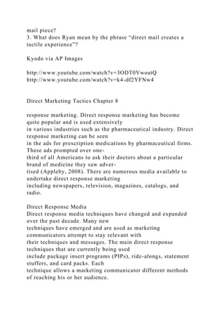 mail piece?
3. What does Ryan mean by the phrase “direct mail creates a
tactile experience”?
Kyodo via AP Images
http://www.youtube.com/watch?v=3ODT0VwoatQ
http://www.youtube.com/watch?v=k4-df2YFNw4
Direct Marketing Tactics Chapter 8
response marketing. Direct response marketing has become
quite popular and is used extensively
in various industries such as the pharmaceutical industry. Direct
response marketing can be seen
in the ads for prescription medications by pharmaceutical firms.
These ads prompted over one-
third of all Americans to ask their doctors about a particular
brand of medicine they saw adver-
tised (Appleby, 2008). There are numerous media available to
undertake direct response marketing
including newspapers, television, magazines, catalogs, and
radio.
Direct Response Media
Direct response media techniques have changed and expanded
over the past decade. Many new
techniques have emerged and are used as marketing
communicators attempt to stay relevant with
their techniques and messages. The main direct response
techniques that are currently being used
include package insert programs (PIPs), ride-alongs, statement
stuffers, and card packs. Each
technique allows a marketing communicator different methods
of reaching his or her audience.
 