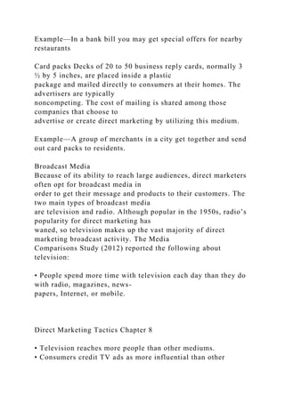 Example—In a bank bill you may get special offers for nearby
restaurants
Card packs Decks of 20 to 50 business reply cards, normally 3
½ by 5 inches, are placed inside a plastic
package and mailed directly to consumers at their homes. The
advertisers are typically
noncompeting. The cost of mailing is shared among those
companies that choose to
advertise or create direct marketing by utilizing this medium.
Example—A group of merchants in a city get together and send
out card packs to residents.
Broadcast Media
Because of its ability to reach large audiences, direct marketers
often opt for broadcast media in
order to get their message and products to their customers. The
two main types of broadcast media
are television and radio. Although popular in the 1950s, radio’s
popularity for direct marketing has
waned, so television makes up the vast majority of direct
marketing broadcast activity. The Media
Comparisons Study (2012) reported the following about
television:
• People spend more time with television each day than they do
with radio, magazines, news-
papers, Internet, or mobile.
Direct Marketing Tactics Chapter 8
• Television reaches more people than other mediums.
• Consumers credit TV ads as more influential than other
 