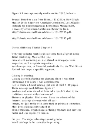 Figure 8.1 Average weekly media use for 2012, in hours
Source: Based on data from Short, J. E. (2013). How Much
Media? 2013: Report on American Consumers. Los Angeles:
Institute for Communications Technology Management,
University of Southern California. Retrieved from
http://classic.marshall.usc.edu/assets/161/25995.pdf.
http://classic.marshall.usc.edu/assets/161/25995.pdf
Direct Marketing Tactics Chapter 8
with very specific markets utilize some form of print media
direct marketing. Most of the time
these direct marketing ads are placed in newspapers and
magazines such as sports magazines,
health magazines, or financial periodicals like the Wall Street
Journal that target a specific segment.
Catalog Marketing
Catalog direct marketing has changed since it was first
introduced. For years it was common prac-
tice to create a bound catalog that was at least 8–10 pages.
These catalogs sold different types of
products and were aimed at those who couldn’t shop in the
traditional manner either because of
distance or physical limitations. Since the advent of the
Internet, catalogs are used with all cus-
tomers, not just those with some type of purchase limitation.
Most print catalogs have added an
online presence, which makes ordering products and services
faster and less expensive than in
the past. The major advantage to using web-
based catalogs is the reduction in printing,
 