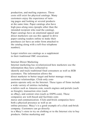 production, and mailing expenses. Those
costs still exist for physical catalogs. Many
customers enjoy the experience of turn-
ing pages and looking at several products
at the same time. Paper catalogs also have
high pass-along rates (people other than the
intended recipient who read the catalog).
Paper catalogs have an emotional appeal and
direct marketers can use this appeal to drive
paper-catalog readers online to make their
purchases (or have an order form attached to
the catalog along with a toll-free telephone
number).
Larger retailers use catalogs as a supplement
to their traditional IMC executions.
Internet Direct Marketing
Internet marketing has revolutionized how marketers use the
information they have collected to
identify and track traditional final consumers as well as B2B
customers. The information allows the
direct marketer to better target and better manage strong
customer relationships. Click-only com-
panies operate only on the Internet. These types of firms include
a wide variety of entities including
e-tailers such as Amazon.com, search engines and portals (such
as Google), transaction sites (such
as eBay), and content sites (such as ESPN.com). These
companies are web-based and facilitate com-
merce and communication. Click-and-brick companies have
both a physical presence as well as an
online presence. Macy’s is a good example of a click-and-brick
company. Customers can go directly
to a Macy’s store to try on clothing or to the Internet site to buy
products. Online marketing and
 