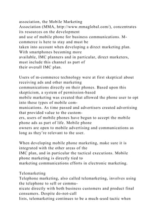association, the Mobile Marketing
Association (MMA, http://www.mmaglobal.com/), concentrates
its resources on the development
and use of mobile phone for business communications. M-
commerce is here to stay and must be
taken into account when developing a direct marketing plan.
With smartphones becoming more
available, IMC planners and in particular, direct marketers,
must include this channel as part of
their overall IMC plan.
Users of m-commerce technology were at first skeptical about
receiving ads and other marketing
communications directly on their phones. Based upon this
skepticism, a system of permission-based
mobile marketing was created that allowed the phone user to opt
into these types of mobile com-
munications. As time passed and advertisers created advertising
that provided value to the custom-
ers, users of mobile phones have begun to accept the mobile
phone ads as part of life. Mobile phone
owners are open to mobile advertising and communications as
long as they’re relevant to the user.
When developing mobile phone marketing, make sure it is
integrated with the other areas of the
IMC plan, and in particular the tactical executions. Mobile
phone marketing is directly tied to
marketing communications efforts in electronic marketing.
Telemarketing
Telephone marketing, also called telemarketing, involves using
the telephone to sell or commu-
nicate directly with both business customers and product final
consumers. Despite do-not-call
lists, telemarketing continues to be a much-used tactic when
 