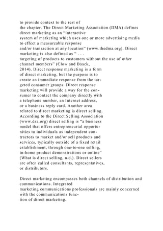 to provide context to the rest of
the chapter. The Direct Marketing Association (DMA) defines
direct marketing as an “interactive
system of marketing which uses one or more advertising media
to effect a measureable response
and/or transaction at any location” (www.thedma.org). Direct
marketing is also defined as “ . . .
targeting of products to customers without the use of other
channel members” (Clow and Baack,
2014). Direct response marketing is a form
of direct marketing, but the purpose is to
create an immediate response from the tar-
geted consumer groups. Direct response
marketing will provide a way for the con-
sumer to contact the company directly with
a telephone number, an Internet address,
or a business reply card. Another area
related to direct marketing is direct selling.
According to the Direct Selling Association
(www.dsa.org) direct selling is “a business
model that offers entrepreneurial opportu-
nities to individuals as independent con-
tractors to market and/or sell products and
services, typically outside of a fixed retail
establishment, through one-to-one selling,
in-home product demonstrations or online”
(What is direct selling, n.d.). Direct sellers
are often called consultants, representatives,
or distributors.
Direct marketing encompasses both channels of distribution and
communications. Integrated
marketing communications professionals are mainly concerned
with the communications func-
tion of direct marketing.
 
