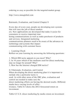 ordering as easy as possible for the targeted market group.
http://www.mmaglobal.com
Rationale, Evaluation, and Control Chapter 8
Every day of every year, people are developing new systems
that will ease the job of direct market-
ers. New applications are developed that make it easier for
consumers to receive important mar-
keting communications as well as make purchases of products
and services. Integrated marketing
communications planners need to be aware of the advances in
technology and systems that impact
communicating with customer bases.
› Learning Check
Reflect on your learning by answering the following questions:
1. Which DM tactic appeals to you most? Why?
2. In 10 years which of the mediums used for direct marketing
may no longer be around? Why?
3. How has the Internet changed DM tactics?
8.5 Rationale, Evaluation, and Control
When developing the direct marketing plan it is important to
include why a particular tactic is
used. As with other areas of the IMC plan, evaluation and
control are needed to make sure the
direct marketing efforts are having the desired results. Different
media have varying levels of effec-
tiveness. Table 8.5 shows the 2012-forecasted return on
investment.
Table 8.5 U.S. direct marketing by media return on investment
 