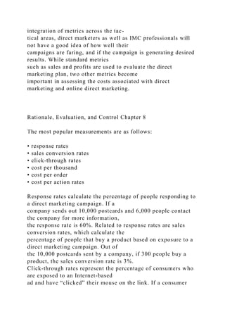 integration of metrics across the tac-
tical areas, direct marketers as well as IMC professionals will
not have a good idea of how well their
campaigns are faring, and if the campaign is generating desired
results. While standard metrics
such as sales and profits are used to evaluate the direct
marketing plan, two other metrics become
important in assessing the costs associated with direct
marketing and online direct marketing.
Rationale, Evaluation, and Control Chapter 8
The most popular measurements are as follows:
• response rates
• sales conversion rates
• click-through rates
• cost per thousand
• cost per order
• cost per action rates
Response rates calculate the percentage of people responding to
a direct marketing campaign. If a
company sends out 10,000 postcards and 6,000 people contact
the company for more information,
the response rate is 60%. Related to response rates are sales
conversion rates, which calculate the
percentage of people that buy a product based on exposure to a
direct marketing campaign. Out of
the 10,000 postcards sent by a company, if 300 people buy a
product, the sales conversion rate is 3%.
Click-through rates represent the percentage of consumers who
are exposed to an Internet-based
ad and have “clicked” their mouse on the link. If a consumer
 