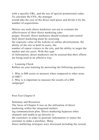 with a specific URL, and the use of special promotional codes.
To calculate the CPA, the manager
would take the cost of the direct mail piece and divide it by the
number of acquisitions.
Metrics are tools direct marketers can use to evaluate the
effectiveness of their direct marketing cam-
paigns. Overall, direct marketers should evaluate and control
their direct marketing plans by assessing
the exposure value of the website or online advertisement, the
ability of the site to hold its users, the
number of repeat visitors to the site, and the ability to target the
market and site users. With this type
of information, direct marketers can be assured that their efforts
are being used in an effective way.
› Learning Check
Reflect on your learning by answering the following questions:
1. Why is DM easier to measure when compared to other areas
of IMC?
2. Why is it important to measure the results of a DM
campaign?
Post-Test Chapter 8
Summary and Resources
The focus of Chapter 8 was on the utilization of direct
marketing within the integrated market-
ing communication plan. Direct marketing bypasses other
channels and media to go directly to
the customers in order to generate information or entice the
customer to make a purchase. Many
direct marketing strategies were discussed including the current
 