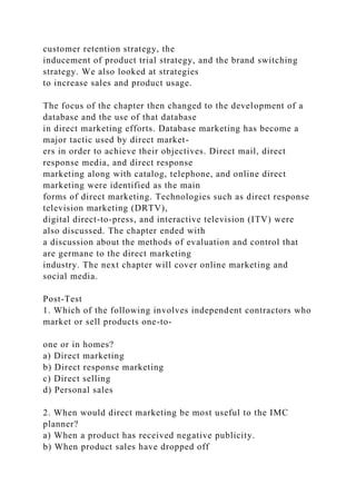 customer retention strategy, the
inducement of product trial strategy, and the brand switching
strategy. We also looked at strategies
to increase sales and product usage.
The focus of the chapter then changed to the development of a
database and the use of that database
in direct marketing efforts. Database marketing has become a
major tactic used by direct market-
ers in order to achieve their objectives. Direct mail, direct
response media, and direct response
marketing along with catalog, telephone, and online direct
marketing were identified as the main
forms of direct marketing. Technologies such as direct response
television marketing (DRTV),
digital direct-to-press, and interactive television (ITV) were
also discussed. The chapter ended with
a discussion about the methods of evaluation and control that
are germane to the direct marketing
industry. The next chapter will cover online marketing and
social media.
Post-Test
1. Which of the following involves independent contractors who
market or sell products one-to-
one or in homes?
a) Direct marketing
b) Direct response marketing
c) Direct selling
d) Personal sales
2. When would direct marketing be most useful to the IMC
planner?
a) When a product has received negative publicity.
b) When product sales have dropped off
 