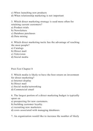 c) When launching new products
d) When relationship marketing is not important
3. Which direct marketing strategy is used more often for
retaining current customers?
a) Product trials
b) Newsletters
c) Database purchases
d) Data mining
4. Which direct marketing tactic has the advantage of reaching
the most people?
a) Catalogs
b) Direct mail
c) Television
d) Social media
Post-Test Chapter 8
5. Which media is likely to have the best return on investment
for direct marketing?
a) Internet display
b) Direct mail
c) Social media/networking
d) Commercial email
6. The largest portion of a direct marketing budget is typically
spent on
a) prospecting for new customers.
b) building customer loyalty.
c) recruiting new marketers.
d) costs associated with managing databases.
7. An organization would like to increase the number of likely
 