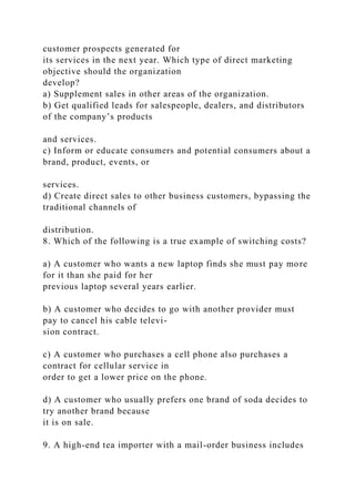 customer prospects generated for
its services in the next year. Which type of direct marketing
objective should the organization
develop?
a) Supplement sales in other areas of the organization.
b) Get qualified leads for salespeople, dealers, and distributors
of the company’s products
and services.
c) Inform or educate consumers and potential consumers about a
brand, product, events, or
services.
d) Create direct sales to other business customers, bypassing the
traditional channels of
distribution.
8. Which of the following is a true example of switching costs?
a) A customer who wants a new laptop finds she must pay more
for it than she paid for her
previous laptop several years earlier.
b) A customer who decides to go with another provider must
pay to cancel his cable televi-
sion contract.
c) A customer who purchases a cell phone also purchases a
contract for cellular service in
order to get a lower price on the phone.
d) A customer who usually prefers one brand of soda decides to
try another brand because
it is on sale.
9. A high-end tea importer with a mail-order business includes
 