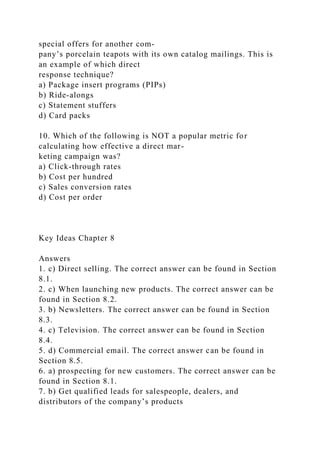 special offers for another com-
pany’s porcelain teapots with its own catalog mailings. This is
an example of which direct
response technique?
a) Package insert programs (PIPs)
b) Ride-alongs
c) Statement stuffers
d) Card packs
10. Which of the following is NOT a popular metric for
calculating how effective a direct mar-
keting campaign was?
a) Click-through rates
b) Cost per hundred
c) Sales conversion rates
d) Cost per order
Key Ideas Chapter 8
Answers
1. c) Direct selling. The correct answer can be found in Section
8.1.
2. c) When launching new products. The correct answer can be
found in Section 8.2.
3. b) Newsletters. The correct answer can be found in Section
8.3.
4. c) Television. The correct answer can be found in Section
8.4.
5. d) Commercial email. The correct answer can be found in
Section 8.5.
6. a) prospecting for new customers. The correct answer can be
found in Section 8.1.
7. b) Get qualified leads for salespeople, dealers, and
distributors of the company’s products
 