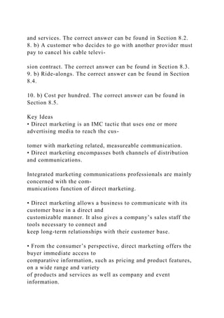 and services. The correct answer can be found in Section 8.2.
8. b) A customer who decides to go with another provider must
pay to cancel his cable televi-
sion contract. The correct answer can be found in Section 8.3.
9. b) Ride-alongs. The correct answer can be found in Section
8.4.
10. b) Cost per hundred. The correct answer can be found in
Section 8.5.
Key Ideas
• Direct marketing is an IMC tactic that uses one or more
advertising media to reach the cus-
tomer with marketing related, measureable communication.
• Direct marketing encompasses both channels of distribution
and communications.
Integrated marketing communications professionals are mainly
concerned with the com-
munications function of direct marketing.
• Direct marketing allows a business to communicate with its
customer base in a direct and
customizable manner. It also gives a company’s sales staff the
tools necessary to connect and
keep long-term relationships with their customer base.
• From the consumer’s perspective, direct marketing offers the
buyer immediate access to
comparative information, such as pricing and product features,
on a wide range and variety
of products and services as well as company and event
information.
 