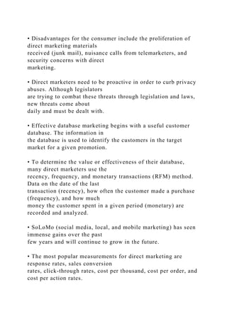 • Disadvantages for the consumer include the proliferation of
direct marketing materials
received (junk mail), nuisance calls from telemarketers, and
security concerns with direct
marketing.
• Direct marketers need to be proactive in order to curb privacy
abuses. Although legislators
are trying to combat these threats through legislation and laws,
new threats come about
daily and must be dealt with.
• Effective database marketing begins with a useful customer
database. The information in
the database is used to identify the customers in the target
market for a given promotion.
• To determine the value or effectiveness of their database,
many direct marketers use the
recency, frequency, and monetary transactions (RFM) method.
Data on the date of the last
transaction (recency), how often the customer made a purchase
(frequency), and how much
money the customer spent in a given period (monetary) are
recorded and analyzed.
• SoLoMo (social media, local, and mobile marketing) has seen
immense gains over the past
few years and will continue to grow in the future.
• The most popular measurements for direct marketing are
response rates, sales conversion
rates, click-through rates, cost per thousand, cost per order, and
cost per action rates.
 