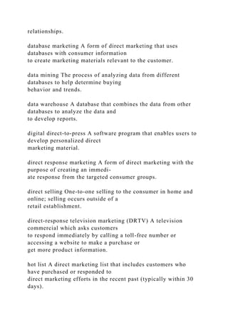 relationships.
database marketing A form of direct marketing that uses
databases with consumer information
to create marketing materials relevant to the customer.
data mining The process of analyzing data from different
databases to help determine buying
behavior and trends.
data warehouse A database that combines the data from other
databases to analyze the data and
to develop reports.
digital direct-to-press A software program that enables users to
develop personalized direct
marketing material.
direct response marketing A form of direct marketing with the
purpose of creating an immedi-
ate response from the targeted consumer groups.
direct selling One-to-one selling to the consumer in home and
online; selling occurs outside of a
retail establishment.
direct-response television marketing (DRTV) A television
commercial which asks customers
to respond immediately by calling a toll-free number or
accessing a website to make a purchase or
get more product information.
hot list A direct marketing list that includes customers who
have purchased or responded to
direct marketing efforts in the recent past (typically within 30
days).
 