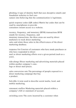 phishing A type of identity theft that uses deceptive emails and
fraudulent websites to fool con-
sumers into believing that the communication is legitimate.
quick response codes (QR codes) Matrix bar codes that can be
read by smartphones to provide
consumers instant access to a website.
recency, frequency, and monetary (RFM) transactions RFM
stands for recency, frequency, and
monetary transactions; the three areas are used by direct
marketers to track direct marketing
sales and relate those sales to the effectiveness of the direct
marketing database.
response list Consists of customers who have made purchases or
who have responded to direct
mail or direct marketing efforts over a given period (such as a
year).
ride-alongs Direct marketing and advertising materials placed
within another company’s cata-
logs or direct mail pieces.
sales conversion rate The percentage of people exposed to a
direct marketing campaign that buy
a product.
SoLoMo A term used to describe social media, local, and
mobile marketing.
statement stuffers Marketing materials placed within a
company’s bill or statement of account.
switching costs The costs incurred by a customer when
 
