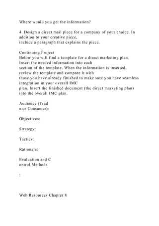 Where would you get the information?
4. Design a direct mail piece for a company of your choice. In
addition to your creative piece,
include a paragraph that explains the piece.
Continuing Project
Below you will find a template for a direct marketing plan.
Insert the needed information into each
section of the template. When the information is inserted,
review the template and compare it with
those you have already finished to make sure you have seamless
integration in your overall IMC
plan. Insert the finished document (the direct marketing plan)
into the overall IMC plan.
Audience (Trad
e or Consumer):
Objectives:
Strategy:
Tactics:
Rationale:
Evaluation and C
ontrol Methods
:
Web Resources Chapter 8
 
