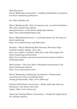 Web Resources
Direct Marketing Association—Leading independent association
for direct marketing profession-
als: http://thedma.org/
Direct Marketing IQ—Part of Amazon.com, an online bookstore
that sells content from editors
and practitioners in the direct marketing industry:
http://store.directmarketingiq.com/
Direct Marketing Resources—A job placement site focusing on
direct marketing:
http://www.dmresources.com/Main.htm
Neolane—Direct Marketing Best Practices Resource Page–
Contains analyst reports, news arti-
cles, case studies, webinars, blog posts and white papers for
direct marketing professionals:
http://www.neolane.com/usa/resources/best-practices/direct-
marketing/index
MyCustomer—This site offers information pertaining to the
direct marketing industry:
http://www.mycustomer.com/
Direct Marketing Fundraising Association—Professional
association for direct marketing fund-
raising professionals: http://www.dmfa.org/
National Mail Order Association—Helps small and mid-size
businesses with direct mail tech-
niques: http://www.nmoa.org/
American Catalog Mailers Association—Nonprofit organization
for catalog industry:
 