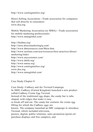 http://www.catalogmailers.org/
Direct Selling Association—Trade association for companies
that sell directly to consumers:
www.dsa.org
Mobile Marketing Association (or MMA)—Trade association
for mobile marketing professionals:
http://www.mmaglobal.com/
http://thedma.org/
http://store.directmarketingiq.com/
http://www.dmresources.com/Main.htm
http://www.neolane.com/usa/resources/best-practices/direct-
marketing/index
http://www.mycustomer.com/
http://www.dmfa.org/
http://www.nmoa.org/
http://www.catalogmailers.org/
www.dsa.org
http://www.mmaglobal.com/
Case Study Chapter 8
Case Study: Cadbury and the Twisted Campaign
In 2009, Cadbury (United Kingdom) launched a new product
called Cadbury Creme Egg Twisted.
Instead of the traditional egg shape, the candy bar is tube
shaped, with ridges that make it easy
to break off and eat. The candy bar contains the creme egg
filling for which the Cadbury eggs are
known. The company launched an IMC campaign to introduce
Twisted, which included television,
posters, digital, public relations, sales promotion (point-of-
purchase displays and free samples), and
 