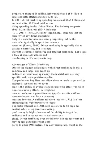 people are engaged in selling, generating over $28 billion in
sales annually (Belch and Belch, 2012).
In 2011, direct marketing spending was about $163 billion and
accounted for 52.1% of total adver-
tising spending in the United States. The industry supports
about 9.2 million jobs (DMA Releases
. . . , 2011). The DMA (http://thedma.org/) suggests that the
majority of any direct marketing
budget is used for new customer prospecting, while the
remainder typically is spent on customer
retention (Levey, 2004). Direct marketing is typically tied to
database marketing, and is integrat-
ing with electronic commerce and Internet marketing. Let’s take
a look at some advantages and
disadvantages of direct marketing.
Advantages of Direct Marketing
One of the biggest advantages with direct marketing is that a
company can target and reach an
audience without wasting money. Good databases are very
specific and create positive results.
Companies can buy lists that allow them to reach target market
segments. Another major advan-
tage is the ability to evaluate and measure the effectiveness of
direct marketing efforts. A telephone
number, codes on a promotion, or specific website uniform
resource locator can help a company
measure interest. A uniform resource locator (URL) is a text
string used in Web browsers to locate
a specific Internet site. Although costs tend to be high per
contact when using direct marketing,
profits may be higher because of the ability to target the
audience and to reduce waste audience cov-
erage. Direct marketing over the Internet can reduce costs and
may be less expensive when com-
pared to other IMC tactics. The conversion rate, which is the
 