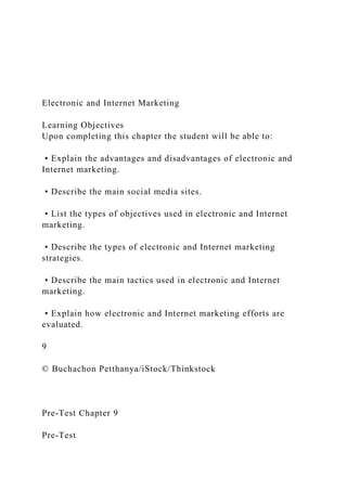 Electronic and Internet Marketing
Learning Objectives
Upon completing this chapter the student will be able to:
• Explain the advantages and disadvantages of electronic and
Internet marketing.
• Describe the main social media sites.
• List the types of objectives used in electronic and Internet
marketing.
• Describe the types of electronic and Internet marketing
strategies.
• Describe the main tactics used in electronic and Internet
marketing.
• Explain how electronic and Internet marketing efforts are
evaluated.
9
© Buchachon Petthanya/iStock/Thinkstock
Pre-Test Chapter 9
Pre-Test
 