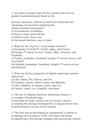 1. An online customer logs into his account and receives
product recommendations based on his
previous purchases. Which set below best illustrates the
advantages of electronic marketing the
online customer experiences?
a) Personalized, availability
b) Easy to track, personalized
c) Global reach, lower cost
d) Increased timelines, easy to track
2. What are the “big five” social media websites?
a) Facebook, YouTube™, Netflix, eBay, and Twitter
b) Google+™ social service, Twitter, eBay, Pinterest, and
Facebook
c) Twitter, LinkedIn, Facebook, Google+™ social service, and
YouTube™
d) LinkedIn, Instagram, Facebook, Google+™ social service,
and Pinterest
3. What are the key categories of digital marketing customer
objectives?
a) Like, Share, Pin, Choose, and Use
b) Compare, Choice, Share, Learn, and Multiply
c) Like, Simplify, Comment, Learn, and Use
d) Choice, Learn, Use, Simplify, and Share
4. The key to shaping electronic marketing strategy is
a) creating a Facebook page.
b) knowing the target market you are trying to attract.
c) keeping the message unchanged for a long period of time.
d) measuring the success of the strategy.
5. The first step in developing an organization’s website is
a) making sure all aspects of the site reflect the brand.
b) identifying a Web design company and outsourcing website
 