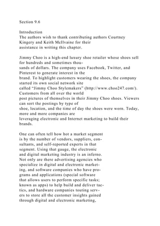 Section 9.6
Introduction
The authors wish to thank contributing authors Courtney
Kingery and Keith McIlvaine for their
assistance in writing this chapter.
Jimmy Choo is a high-end luxury shoe retailer whose shoes sell
for hundreds and sometimes thou-
sands of dollars. The company uses Facebook, Twitter, and
Pinterest to generate interest in the
brand. To highlight customers wearing the shoes, the company
started its own social network site
called “Jimmy Choo Stylemakers” (http://www.choo247.com/).
Customers from all over the world
post pictures of themselves in their Jimmy Choo shoes. Viewers
can sort the postings by type of
shoe, location, and the time of day the shoes were worn. Today,
more and more companies are
leveraging electronic and Internet marketing to build their
brands.
One can often tell how hot a market segment
is by the number of vendors, suppliers, con-
sultants, and self-reported experts in that
segment. Using that gauge, the electronic
and digital marketing industry is an inferno.
Not only are there advertising agencies who
specialize in digital and electronic market-
ing, and software companies who have pro-
grams and applications (special software
that allows users to perform specific tasks;
known as apps) to help build and deliver tac-
tics, and hardware companies touting serv-
ers to store all the customer insights gained
through digital and electronic marketing,
 