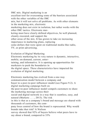 IMC mix. Digital marketing is an
excellent tool for overcoming some of the barriers associated
with the other variables of the IMC
mix, but it will not solve all problems. As with other elements
in the marketing mix, electronic
marketing does not exist in isolation, but rather works with the
other IMC tactics. Electronic mar-
keting must have clearly defined objectives, be well planned,
cleanly executed, and support the
other areas of the mix. It has grown to take on increasing
importance in marketing plans, replacing
some dollars that were spent on traditional media like radio,
TV, or print advertising.
Evolution of Digital Marketing
Electronic marketing by its very nature is dynamic, interactive,
mobile, on-demand, current, enter-
taining, and informative. It is opening up opportunities for
marketers to push the boundaries in
the digital space. These characteristics have impacted the
evolution of digital marketing.
Electronic marketing has evolved from a one-way
communication model between a company and
buyer to a peer-to-peer influencer model (see Figure 9.2). A
digital marketing campaign built on
the peer-to-peer influencer model compels customers to share
the marketing message across their
social and digital network in a way that is seamless, easy, and
natural (Marketo . . . , 2013). The risk
in this is that as a company’s brand and message are shared with
thousands of customers, the com-
pany loses control of how the brand is represented. Why would
brands take that risk? A Nielson
survey showed that 92% of buyers believe what peers have to
say about a brand, compared to 33%
 