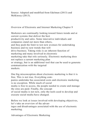 Source: Adapted and modified from Edelman (2013) and
McKinsey (2013).
Overview of Electronic and Internet Marketing Chapter 9
Marketers are continually looking toward future trends and at
current systems that deliver the best
productivity and sales. Some innovative individuals and
companies stand out more than others,
and they push the limit to test new avenues for undertaking
business and try new trends that will
drive business. Taking risks is an inherent function of
marketing and many involved in electronic
marketing take that role seriously. Electronic marketing does
not replace a current marketing plan
or strategy, but is an additional tool that can be used to generate
communication with the targeted
markets.
One big misconception about electronic marketing is that it is
free. This is not true. Everything com-
panies undertake has associated costs and electronic marketing
is no exception. While much of social
media is free to access, the people needed to create and manage
the sites are paid. Finally, the concept
of social media is not new, only the tools used to develop and
execute social media have changed.
Before we look at issues involved with developing objectives,
let’s take an overview of the advan-
tages and disadvantages associated with the use of electronic
marketing.
Advantages of Electronic Marketing
 