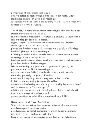 percentage of consumers that take a
desired action is high, which helps justify the costs. Direct
marketing allows for testing of variables
associated with the launch and running of an IMC campaign that
focuses on direct marketing.
The ability to personalize direct marketing is also an advantage.
Direct marketers can make con-
sumers feel that businesses are speaking directly to them while
customizing products with names,
logos, slogans, or whatever the customer desires. Another
advantage is that direct marketing
pieces can be developed and launched very quickly, allowing
the IMC planner to take advantage
of changes in the business environment. When environmental
scanning shows a change in the
business environment, direct marketers can create and execute a
plan that deals with the changes.
Direct marketing is a great tool to generate frequency. In
particular, online direct marketing can
reach a consumer daily (or multiple times a day), weekly,
monthly, quarterly, or yearly. Finally,
direct marketing helps create long-term relationships.
Relationship marketing is where the seller
focuses on developing an enduring relationship between a brand
and its consumers. The concept of
relationship marketing is to develop brand loyalty, which will
translate into repeat purchases and
greater profits and sales (Shimp and Andrews, 2013).
Disadvantages of Direct Marketing
While direct marketing has many advantages, there are some
disadvantages. One of the major
disadvantages is direct marketing’s image. Many customers
resent direct mail and as a result, they
have a low image of companies using that tactic. Additionally
 
