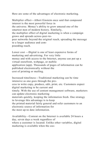 Here are some of the advantages of electronic marketing.
Multiplier effect—Albert Einstein once said that compound
interest is the most powerful force in
the universe. Money’s ability to grow amazed one of the
smartest men of modern history. Similarly,
the multiplier effect of digital marketing is when a campaign
grows and spreads across peer-to-
peer networks beyond the original reach, spreading the message
to a larger audience and com-
pounding reach.
Lower cost —Digital is one of least expensive forms of
marketing and advertising. For very little
money and with access to the Internet, anyone can put up a
virtual storefront, webpage, or mobile
application (app). Thousands of pages of information can be
published electronically without the
cost of printing or mailing.
Increased timeliness—Traditional marketing can be time
intensive as one goes through the pro-
cess to write copy, produce, edit, print, etc. Customers expect
digital marketing to be current and
timely. With the use of content management software, marketers
can update electronic marketing
materials quickly, keeping the information fresh. One strategy
to leverage this advantage is to keep
the printed material fairly general and refer customers to an
electronic source of information for
the most up-to date information.
Availability—Content on the Internet is available 24 hours a
day, seven days a week regardless of
where a customer is located. Unlike other variables, digital
marketing is available when the cus-
 