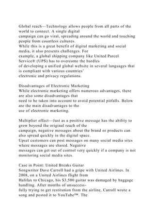 Global reach—Technology allows people from all parts of the
world to connect. A single digital
campaign can go viral, spreading around the world and touching
people from countless cultures.
While this is a great benefit of digital marketing and social
media, it also presents challenges. For
example, a global shipping company like United Parcel
Service® (UPS) has to overcome the hurdles
of developing a unified global website in several languages that
is compliant with various countries’
electronic and privacy regulations.
Disadvantages of Electronic Marketing
While electronic marketing offers numerous advantages, there
are also some disadvantages that
need to be taken into account to avoid potential pitfalls. Below
are the main disadvantages to the
use of electronic marketing.
Multiplier effect—Just as a positive message has the ability to
grow beyond the original reach of the
campaign, negative messages about the brand or products can
also spread quickly in the digital space.
Upset customers can post messages on many social media sites
where messages are shared. Negative
messages can get out of control very quickly if a company is not
monitoring social media sites.
Case in Point: United Breaks Guitar
Songwriter Dave Carroll had a gripe with United Airlines. In
2008, on a United Airlines flight from
Halifax to Chicago, his $3,500 guitar was damaged by baggage
handling. After months of unsuccess-
fully trying to get restitution from the airline, Carroll wrote a
song and posted it to YouTube™. The
 