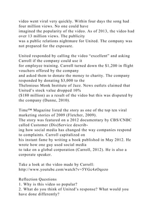 video went viral very quickly. Within four days the song had
four million views. No one could have
imagined the popularity of the video. As of 2013, the video had
over 13 million views. The publicity
was a public relations nightmare for United. The company was
not prepared for the exposure.
United responded by calling the video “excellent” and asking
Carroll if the company could use it
for employee training. Carroll turned down the $1,200 in flight
vouchers offered by the company
and asked them to donate the money to charity. The company
responded by donating $3,000 to the
Thelonious Monk Institute of Jazz. News outlets claimed that
United’s stock value dropped 10%
($180 million) as a result of the video but this was disputed by
the company (Dunne, 2010).
Time™ Magazine listed the story as one of the top ten viral
marketing stories of 2009 (Fletcher, 2009).
The story was featured on a 2012 documentary by CBS/CNBC
called Customer (Dis)Service describ-
ing how social media has changed the way companies respond
to complaints. Carroll capitalized on
his instant fame by writing a book published in May 2012. He
wrote how one guy used social media
to take on a global corporation (Carroll, 2012). He is also a
corporate speaker.
Take a look at the video made by Carroll:
http://www.youtube.com/watch?v=5YGc4zOqozo
Reflection Questions
1. Why is this video so popular?
2. What do you think of United’s response? What would you
have done differently?
 