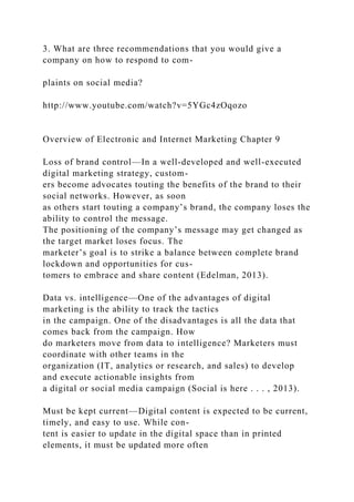 3. What are three recommendations that you would give a
company on how to respond to com-
plaints on social media?
http://www.youtube.com/watch?v=5YGc4zOqozo
Overview of Electronic and Internet Marketing Chapter 9
Loss of brand control—In a well-developed and well-executed
digital marketing strategy, custom-
ers become advocates touting the benefits of the brand to their
social networks. However, as soon
as others start touting a company’s brand, the company loses the
ability to control the message.
The positioning of the company’s message may get changed as
the target market loses focus. The
marketer’s goal is to strike a balance between complete brand
lockdown and opportunities for cus-
tomers to embrace and share content (Edelman, 2013).
Data vs. intelligence—One of the advantages of digital
marketing is the ability to track the tactics
in the campaign. One of the disadvantages is all the data that
comes back from the campaign. How
do marketers move from data to intelligence? Marketers must
coordinate with other teams in the
organization (IT, analytics or research, and sales) to develop
and execute actionable insights from
a digital or social media campaign (Social is here . . . , 2013).
Must be kept current—Digital content is expected to be current,
timely, and easy to use. While con-
tent is easier to update in the digital space than in printed
elements, it must be updated more often
 