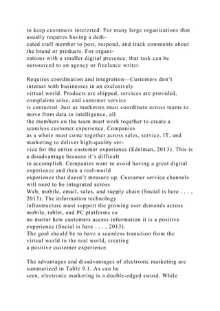 to keep customers interested. For many large organizations that
usually requires having a dedi-
cated staff member to post, respond, and track comments about
the brand or products. For organi-
zations with a smaller digital presence, that task can be
outsourced to an agency or freelance writer.
Requires coordination and integration—Customers don’t
interact with businesses in an exclusively
virtual world. Products are shipped, services are provided,
complaints arise, and customer service
is contacted. Just as marketers must coordinate across teams to
move from data to intelligence, all
the members on the team must work together to create a
seamless customer experience. Companies
as a whole must come together across sales, service, IT, and
marketing to deliver high-quality ser-
vice for the entire customer experience (Edelman, 2013). This is
a disadvantage because it’s difficult
to accomplish. Companies want to avoid having a great digital
experience and then a real-world
experience that doesn’t measure up. Customer service channels
will need to be integrated across
Web, mobile, email, sales, and supply chain (Social is here . . . ,
2013). The information technology
infrastructure must support the growing user demands across
mobile, tablet, and PC platforms so
no matter how customers access information it is a positive
experience (Social is here . . . , 2013).
The goal should be to have a seamless transition from the
virtual world to the real world, creating
a positive customer experience.
The advantages and disadvantages of electronic marketing are
summarized in Table 9.1. As can be
seen, electronic marketing is a double-edged sword. While
 