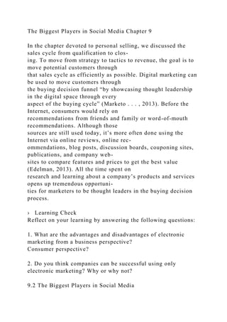 The Biggest Players in Social Media Chapter 9
In the chapter devoted to personal selling, we discussed the
sales cycle from qualification to clos-
ing. To move from strategy to tactics to revenue, the goal is to
move potential customers through
that sales cycle as efficiently as possible. Digital marketing can
be used to move customers through
the buying decision funnel “by showcasing thought leadership
in the digital space through every
aspect of the buying cycle” (Marketo . . . , 2013). Before the
Internet, consumers would rely on
recommendations from friends and family or word-of-mouth
recommendations. Although those
sources are still used today, it’s more often done using the
Internet via online reviews, online rec-
ommendations, blog posts, discussion boards, couponing sites,
publications, and company web-
sites to compare features and prices to get the best value
(Edelman, 2013). All the time spent on
research and learning about a company’s products and services
opens up tremendous opportuni-
ties for marketers to be thought leaders in the buying decision
process.
› Learning Check
Reflect on your learning by answering the following questions:
1. What are the advantages and disadvantages of electronic
marketing from a business perspective?
Consumer perspective?
2. Do you think companies can be successful using only
electronic marketing? Why or why not?
9.2 The Biggest Players in Social Media
 