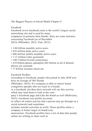 The Biggest Players in Social Media Chapter 9
Facebook
Facebook (www.facebook.com) is the world’s largest social
networking site and is used by many
companies to promote their brands. Here are some statistics
concerning Facebook (as of December
2012) (Whittaker, 2012; Tam, 2013).
• 1.06 billion monthly active users
• 618 million daily active users
• 680 million mobile monthly active users
• 1.13 trillion Likes generated
• 140.3 billion Friend connections
• 219 billion photos uploaded (265 billion in all if deleted
photos are counted)
• 17 billion location check-ins
Facebook Profiles
According to Facebook, people who joined in July 2010 now
have an average of 305 friends
(Whittaker, 2012). If a company is able to attract brand
evangelists (people who are loyal to a brand)
to a Facebook site then their network will see this activity
which may lead them to look at the com-
pany’s Facebook page and Like the brand as well (McIlvaine,
2013). Facebook uses profile accounts
to reflect all online activity that a person may go through on a
social network (and sometimes
includes outside activities as well). These profiles allow a
company to better target its brand com-
munications. Facebook profiles have a lot of data that people
online are willing to share such as
 