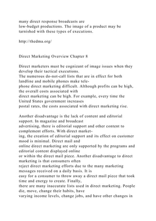 many direct response broadcasts are
low-budget productions. The image of a product may be
tarnished with these types of executions.
http://thedma.org/
Direct Marketing Overview Chapter 8
Direct marketers must be cognizant of image issues when they
develop their tactical executions.
The numerous do-not-call lists that are in effect for both
landline and mobile phones make tele-
phone direct marketing difficult. Although profits can be high,
the overall costs associated with
direct marketing can be high. For example, every time the
United States government increases
postal rates, the costs associated with direct marketing rise.
Another disadvantage is the lack of content and editorial
support. In magazine and broadcast
advertising, there is editorial support and other content to
complement efforts. With direct market-
ing, the creation of editorial support and its effect on customer
mood is minimal. Direct mail and
online direct marketing are only supported by the programs and
editorial content displayed online
or within the direct mail piece. Another disadvantage to direct
marketing is that consumers often
reject direct marketing efforts due to the many marketing
messages received on a daily basis. It is
easy for a consumer to throw away a direct mail piece that took
time and energy to create. Finally,
there are many inaccurate lists used in direct marketing. People
die, move, change their habits, have
varying income levels, change jobs, and have other changes in
 