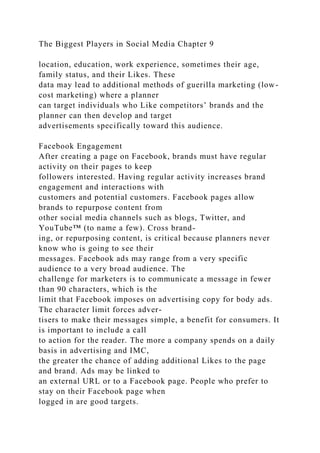 The Biggest Players in Social Media Chapter 9
location, education, work experience, sometimes their age,
family status, and their Likes. These
data may lead to additional methods of guerilla marketing (low-
cost marketing) where a planner
can target individuals who Like competitors’ brands and the
planner can then develop and target
advertisements specifically toward this audience.
Facebook Engagement
After creating a page on Facebook, brands must have regular
activity on their pages to keep
followers interested. Having regular activity increases brand
engagement and interactions with
customers and potential customers. Facebook pages allow
brands to repurpose content from
other social media channels such as blogs, Twitter, and
YouTube™ (to name a few). Cross brand-
ing, or repurposing content, is critical because planners never
know who is going to see their
messages. Facebook ads may range from a very specific
audience to a very broad audience. The
challenge for marketers is to communicate a message in fewer
than 90 characters, which is the
limit that Facebook imposes on advertising copy for body ads.
The character limit forces adver-
tisers to make their messages simple, a benefit for consumers. It
is important to include a call
to action for the reader. The more a company spends on a daily
basis in advertising and IMC,
the greater the chance of adding additional Likes to the page
and brand. Ads may be linked to
an external URL or to a Facebook page. People who prefer to
stay on their Facebook page when
logged in are good targets.
 