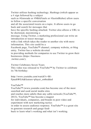 Twitter utilizes hashtag technology. Hashtags (which appear as
a # sign followed by a subject
such as #Gatorade or #NBAFinals or #JustinBieber) allow users
to follow a specific conversation
and all the associated tweets on a topic. It allows users to go
back and search for messages that
have the specific hashtag attached. Twitter also allows a URL to
be shortened, maximizing a
message. Using Twitter, a marketing professional can write an
introduction or teaser message
with a link which takes the reader to another site with more
information. This site could be a
Facebook page, YouTube™ channel, company website, or blog
entry. Twitter has a website devoted
to providing methods for companies to use Twitter to grow their
businesses (https://business
.twitter.com/).
Twitter Celebrates Seven Years
This video was released to YouTube™ by Twitter to celebrate
its 7th birthday:
http://www.youtube.com/watch?v=Bl-
FpuehWGA&feature=player_embedded
YouTube™
YouTube™ (www.youtube.com) has become one of the most
searched and used social media sites
and reaches more adults than any cable network (YouTube™,
2013). YouTube™ has become a magnet
for individuals, companies, and brands to post video and
experiment with new marketing tactics
in order to assess audience response. YouTube™ is a great site
to generate research and gauge feed-
back to learn what’s working and what isn’t working.
 