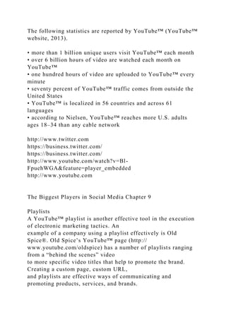 The following statistics are reported by YouTube™ (YouTube™
website, 2013).
• more than 1 billion unique users visit YouTube™ each month
• over 6 billion hours of video are watched each month on
YouTube™
• one hundred hours of video are uploaded to YouTube™ every
minute
• seventy percent of YouTube™ traffic comes from outside the
United States
• YouTube™ is localized in 56 countries and across 61
languages
• according to Nielsen, YouTube™ reaches more U.S. adults
ages 18–34 than any cable network
http://www.twitter.com
https://business.twitter.com/
https://business.twitter.com/
http://www.youtube.com/watch?v=Bl-
FpuehWGA&feature=player_embedded
http://www.youtube.com
The Biggest Players in Social Media Chapter 9
Playlists
A YouTube™ playlist is another effective tool in the execution
of electronic marketing tactics. An
example of a company using a playlist effectively is Old
Spice®. Old Spice’s YouTube™ page (http://
www.youtube.com/oldspice) has a number of playlists ranging
from a “behind the scenes” video
to more specific video titles that help to promote the brand.
Creating a custom page, custom URL,
and playlists are effective ways of communicating and
promoting products, services, and brands.
 
